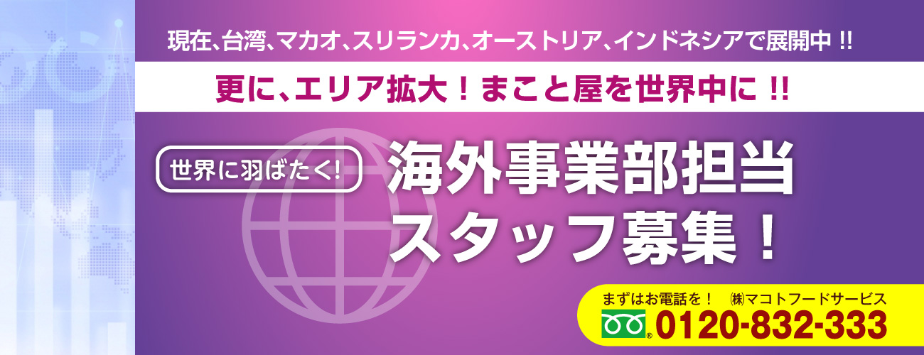 現在、台湾、マカオ、スリランカ、オーストリア、インドネシアで展開中！！更に、エリア拡大！まこと屋を世界中に！！世界に羽ばたく！海外事業部担当スタッフ募集！まずはお電話を！株式会社マコトフードサービス0120-832-333