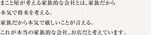 まこと屋が考える家族的な会社とは、家族だから本気で将来を考える。家族だから本気で厳しいことが言える。これが本当の家族的な会社、お店だと考えています。 