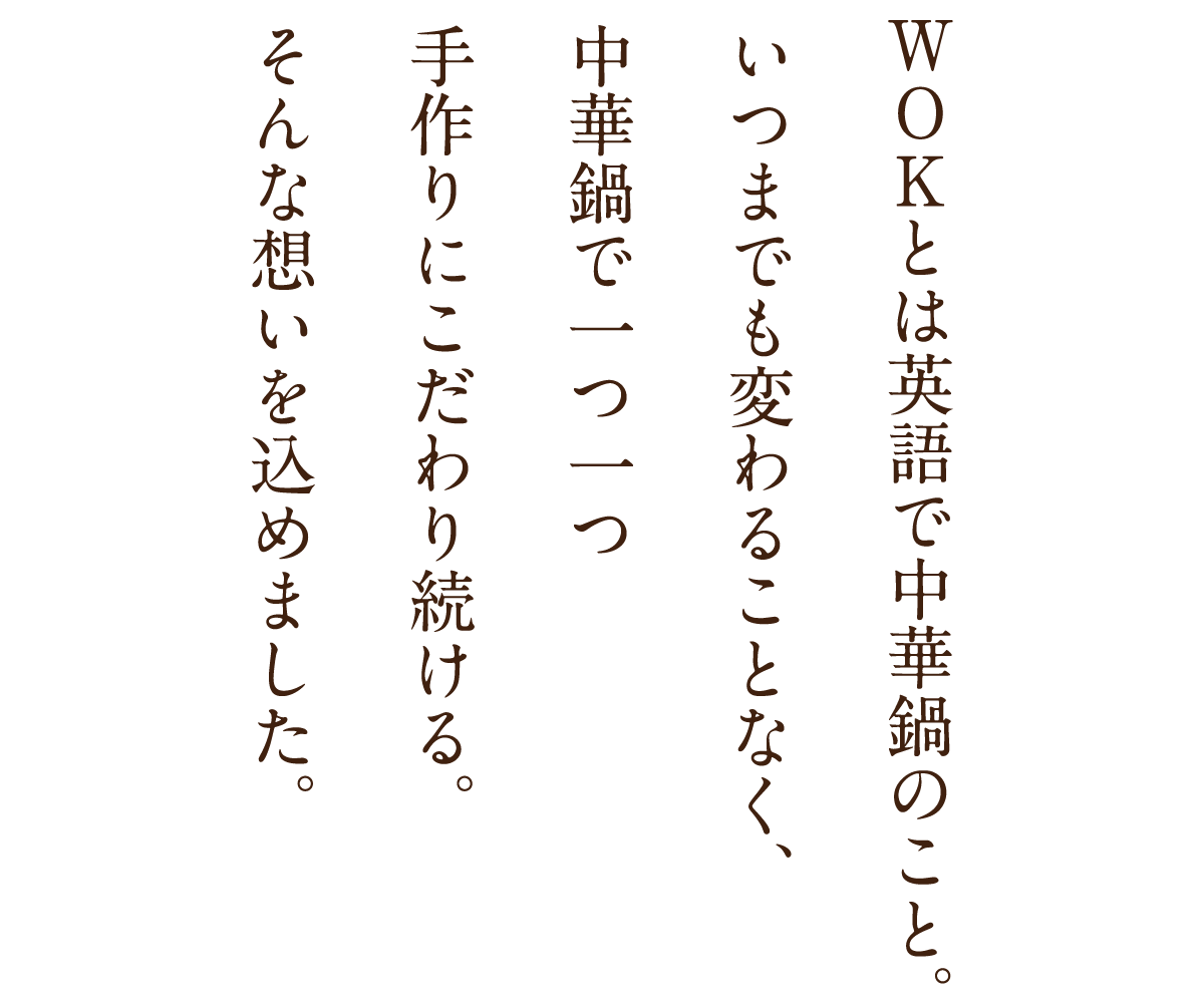 WOKとは英語で中華鍋のこと。いつまでも変わることなく、中華鍋で一つ一つ手作りにこだわり続ける。そんな想いを込めました。